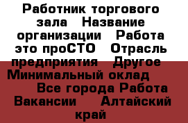 Работник торгового зала › Название организации ­ Работа-это проСТО › Отрасль предприятия ­ Другое › Минимальный оклад ­ 22 700 - Все города Работа » Вакансии   . Алтайский край